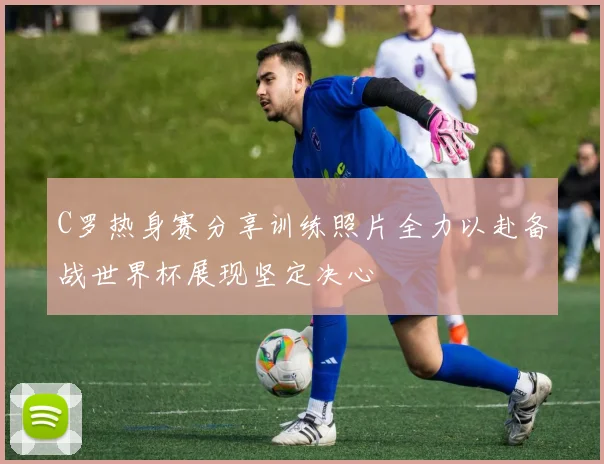 C罗热身赛分享训练照片全力以赴备战世界杯展现坚定决心