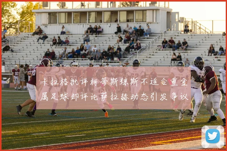 卡拉格批评柯蒂斯琼斯不适合重金属足球却评论萨拉赫动态引发争议