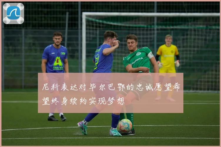 尼科表达对毕尔巴鄂的忠诚愿望希望终身续约实现梦想