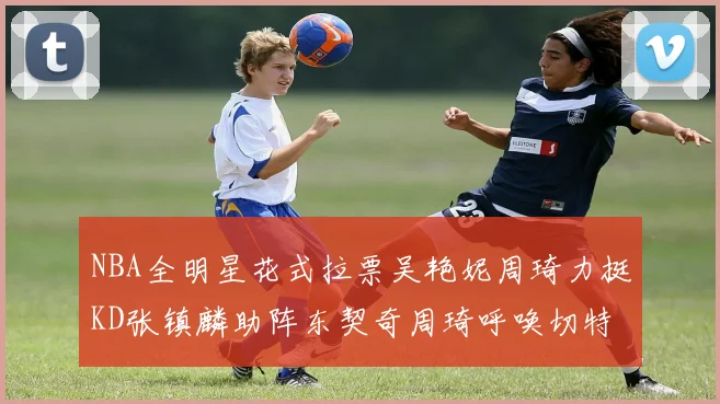 NBA全明星花式拉票吴艳妮周琦力挺KD张镇麟助阵东契奇周琦呼唤切特共襄盛举