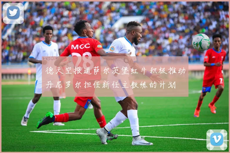 德天空报道萨尔茨堡红牛积极推动丹尼罗尔担任新任主教练的计划