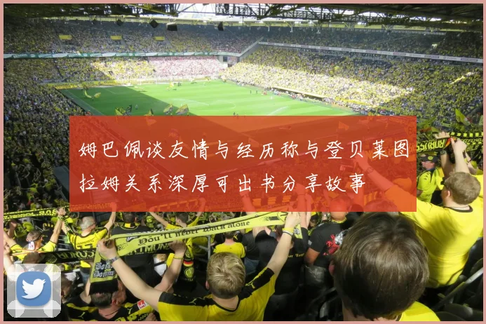 姆巴佩谈友情与经历称与登贝莱图拉姆关系深厚可出书分享故事