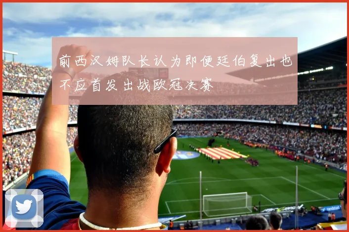 前西汉姆队长认为即便廷伯复出也不应首发出战欧冠决赛