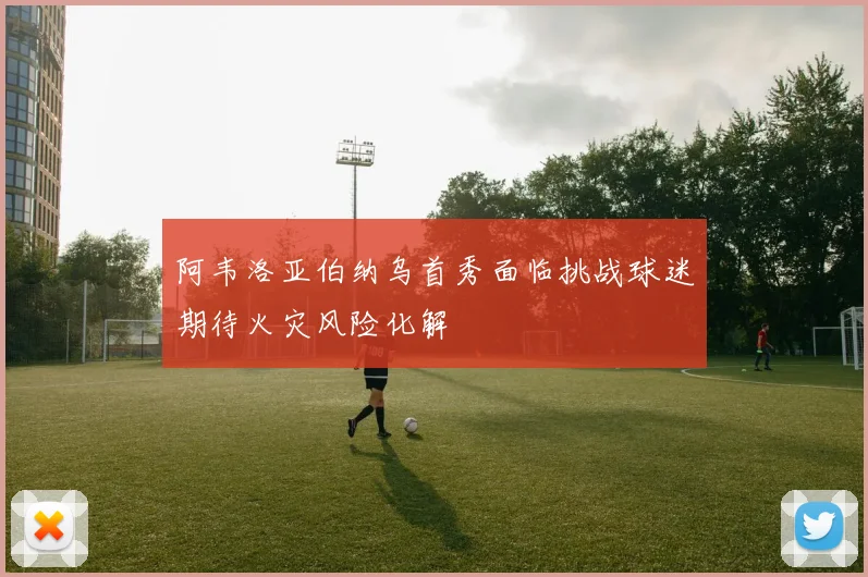 阿韦洛亚伯纳乌首秀面临挑战球迷期待火灾风险化解