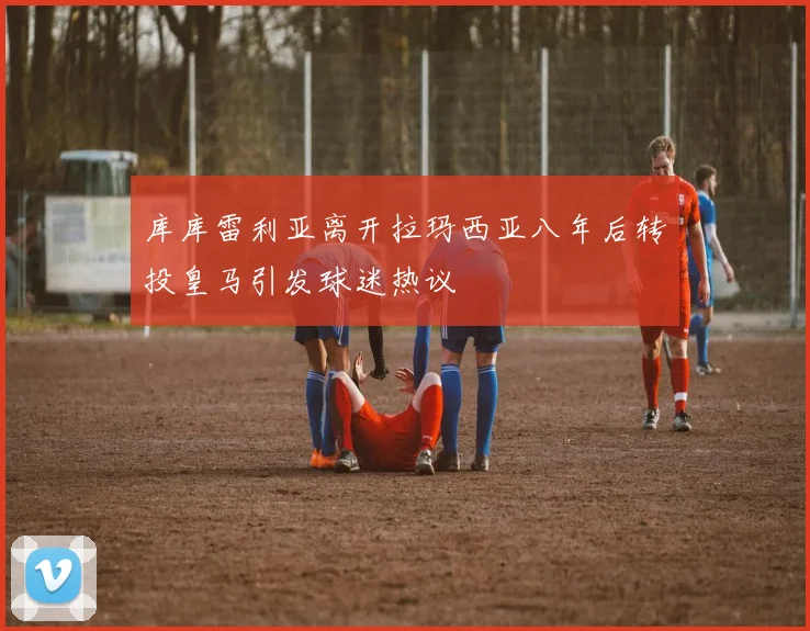 库库雷利亚离开拉玛西亚八年后转投皇马引发球迷热议