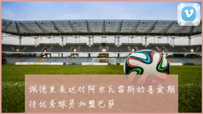 佩德里表达对阿尔瓦雷斯的喜爱期待优秀球员加盟巴萨