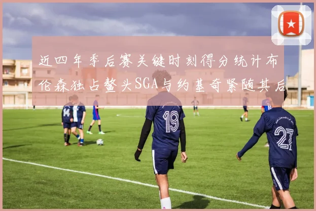 近四年季后赛关键时刻得分统计布伦森独占鳌头SGA与约基奇紧随其后