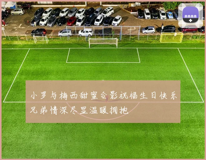 小罗与梅西甜蜜合影祝福生日快乐兄弟情深尽显温暖拥抱