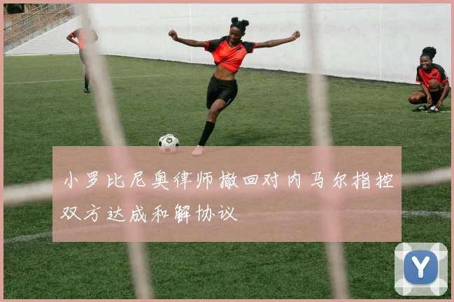 小罗比尼奥律师撤回对内马尔指控双方达成和解协议