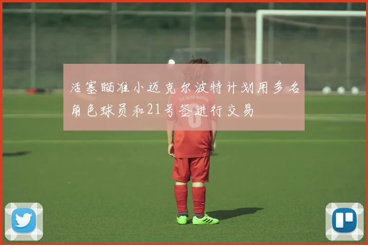 活塞瞄准小迈克尔波特计划用多名角色球员和21号签进行交易