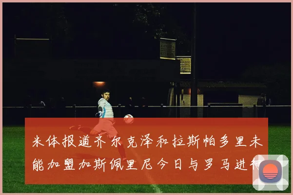 米体报道齐尔克泽和拉斯帕多里未能加盟加斯佩里尼今日与罗马进行会谈