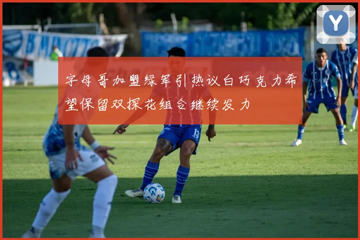 字母哥加盟绿军引热议白巧克力希望保留双探花组合继续发力
