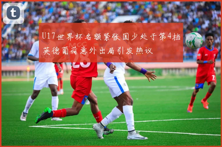 U17世界杯名额紧张国少处于第4档英德葡荷意外出局引发热议