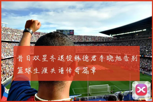 昔日双星齐退役韩德君李晓旭告别篮球生涯共谱传奇篇章