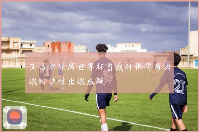亚马尔缺席世界杯首战对佛得角次战对沙特出战成疑